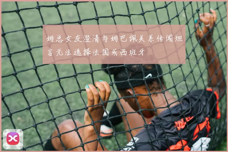 姆总女友澄清与姆巴佩关系传闻坦言无法选择法国或西班牙
