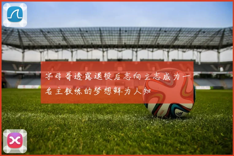 字母哥透露退役后志向立志成为一名主教练的梦想鲜为人知