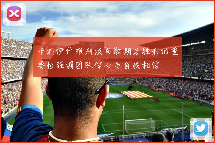 卡扎伊什维利谈间歇期后胜利的重要性强调团队信心与自我相信