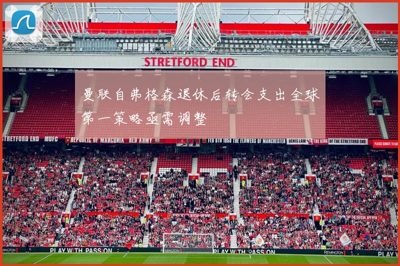 曼联自弗格森退休后转会支出全球第一策略亟需调整