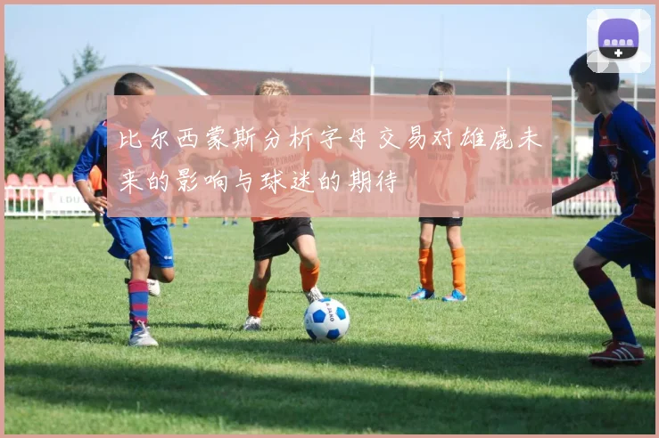 比尔西蒙斯分析字母交易对雄鹿未来的影响与球迷的期待