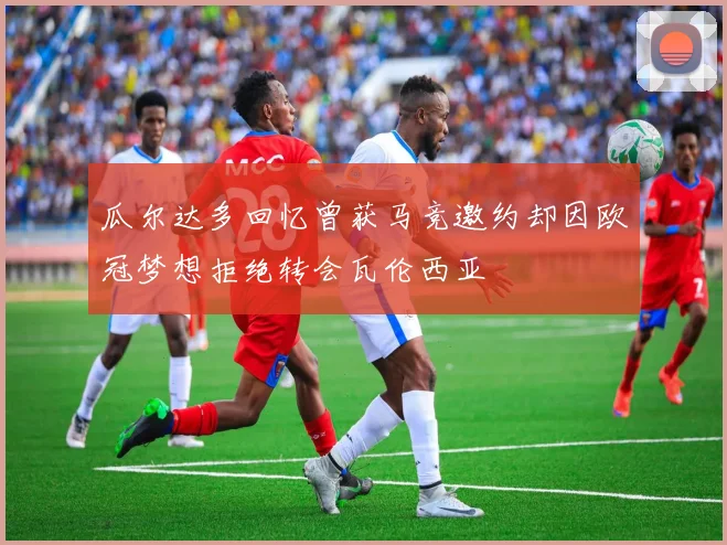 瓜尔达多回忆曾获马竞邀约却因欧冠梦想拒绝转会瓦伦西亚