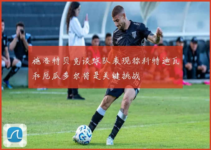 施洛特贝克谈球队表现称科特迪瓦和厄瓜多尔将是关键挑战