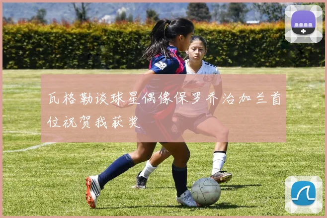 瓦格勒谈球星偶像保罗乔治加兰首位祝贺我获奖