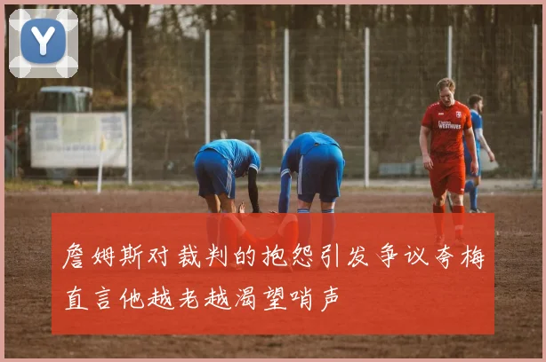 詹姆斯对裁判的抱怨引发争议夸梅直言他越老越渴望哨声