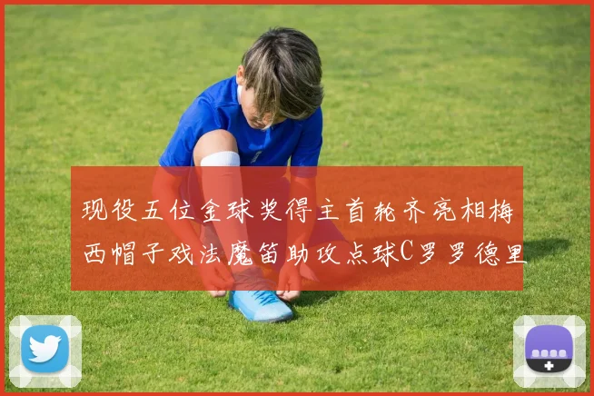 现役五位金球奖得主首轮齐亮相梅西帽子戏法魔笛助攻点球C罗罗德里握手言和