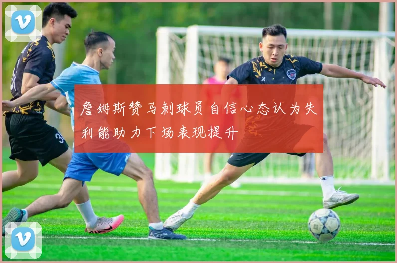詹姆斯赞马刺球员自信心态认为失利能助力下场表现提升