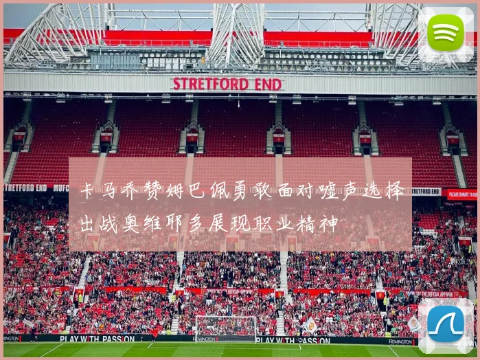 卡马乔赞姆巴佩勇敢面对嘘声选择出战奥维耶多展现职业精神