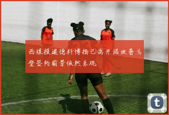 西媒报道德科博扬已离开诺坎普戈登签约前景依然乐观